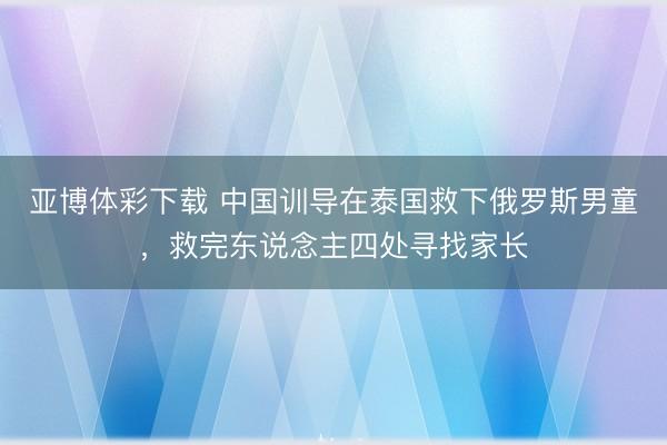 亚博体彩下载 中国训导在泰国救下俄罗斯男童,救完东说念主四处寻找家长