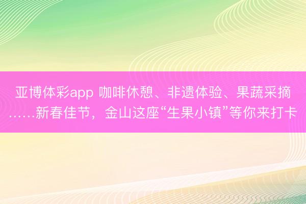 亚博体彩app 咖啡休憩、非遗体验、果蔬采摘……新春佳节，金山这座“生果小镇”等你来打卡