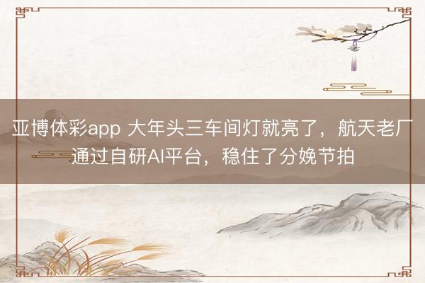 亚博体彩app 大年头三车间灯就亮了，航天老厂通过自研AI平台，稳住了分娩节拍