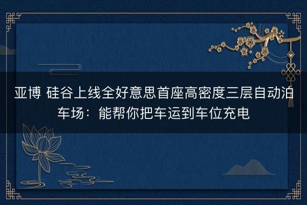 亚博 硅谷上线全好意思首座高密度三层自动泊车场:能帮你把车运到车位充电
