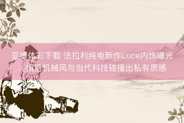 亚博体彩下载 法拉利纯电新作Luce内饰曝光:相沿机械风与当代科技碰撞出私有质感