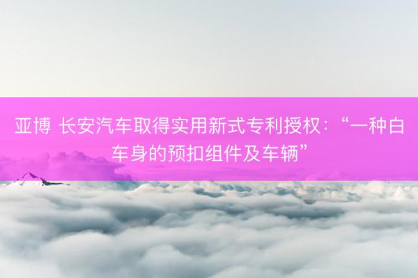 亚博 长安汽车取得实用新式专利授权：“一种白车身的预扣组件及车辆”