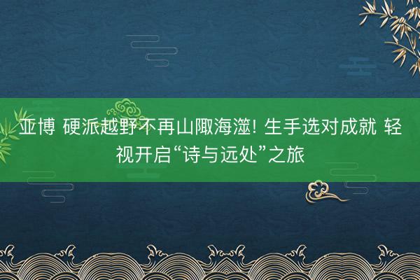 亚博 硬派越野不再山陬海澨! 生手选对成就 轻视开启“诗与远处”之旅