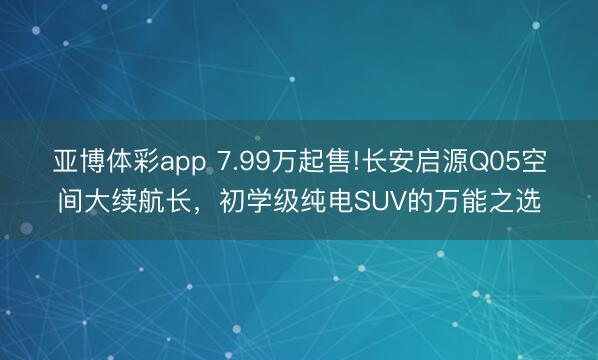 亚博体彩app 7.99万起售!长安启源Q05空间大续航长，初学级纯电SUV的万能之选
