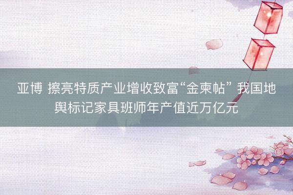 亚博 擦亮特质产业增收致富“金柬帖” 我国地舆标记家具班师年产值近万亿元