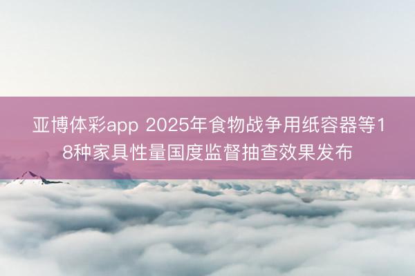 亚博体彩app 2025年食物战争用纸容器等18种家具性量国度监督抽查效果发布