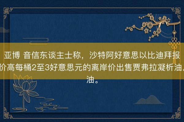 亚博 音信东谈主士称，沙特阿好意思以比迪拜报价高每桶2至3好意思元的离岸价出售贾弗拉凝析油。