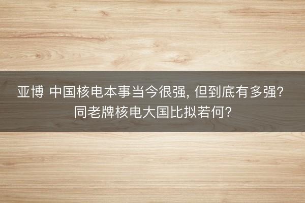 亚博 中国核电本事当今很强， 但到底有多强? 同老牌核电大国比拟若何?