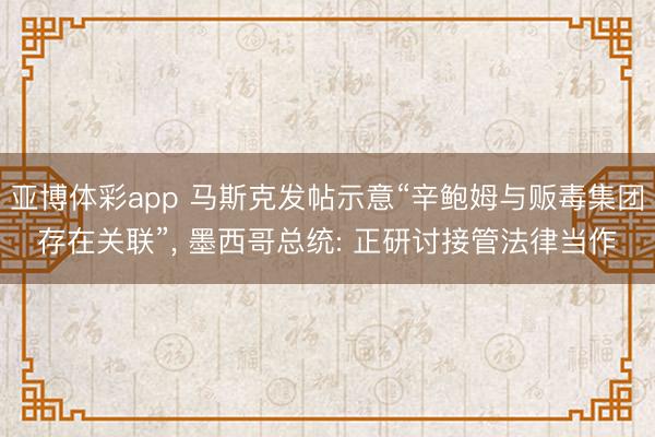 亚博体彩app 马斯克发帖示意“辛鲍姆与贩毒集团存在关联”, 墨西哥总统: 正研讨接管法律当作