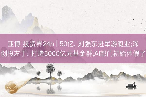 亚博 投资界24h | 50亿, 刘强东进军游艇业;深创投左丁: 打造5000亿元基金群;AI部门初始休假了