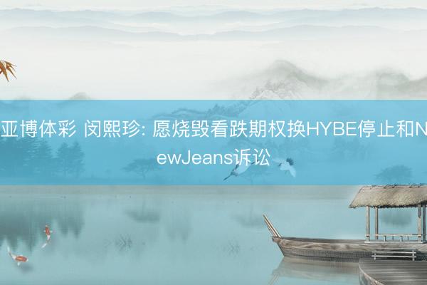 亚博体彩 闵熙珍: 愿烧毁看跌期权换HYBE停止和NewJeans诉讼