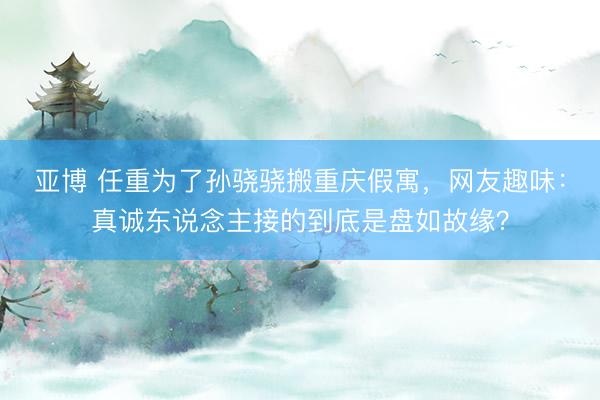 亚博 任重为了孙骁骁搬重庆假寓,网友趣味:真诚东说念主接的到底是盘如故缘?
