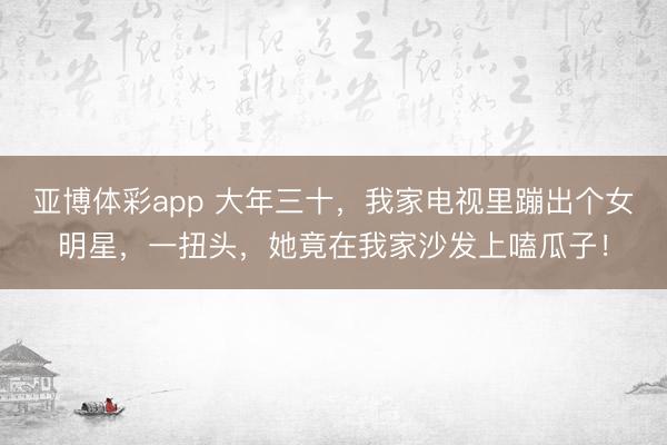 亚博体彩app 大年三十,我家电视里蹦出个女明星,一扭头,她竟在我家沙发上嗑瓜子!