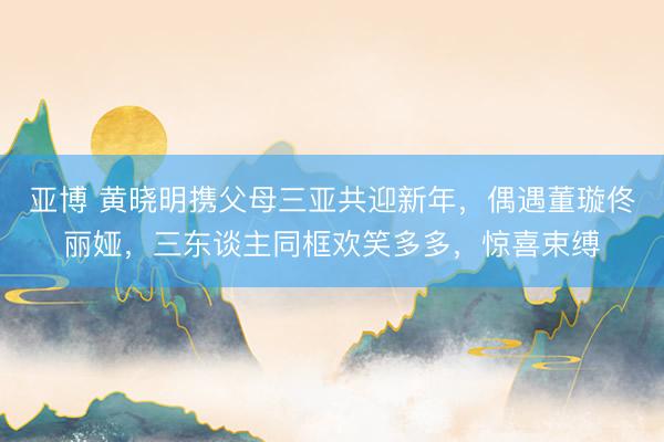 亚博 黄晓明携父母三亚共迎新年,偶遇董璇佟丽娅,三东谈主同框欢笑多多,惊喜束缚