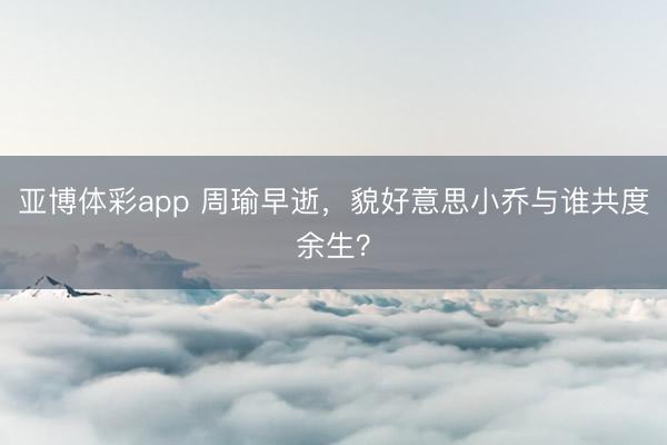 亚博体彩app 周瑜早逝，貌好意思小乔与谁共度余生？
