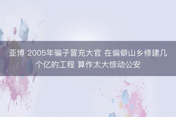 亚博 2005年骗子冒充大官 在偏僻山乡修建几个亿的工程 算作太大惊动公安