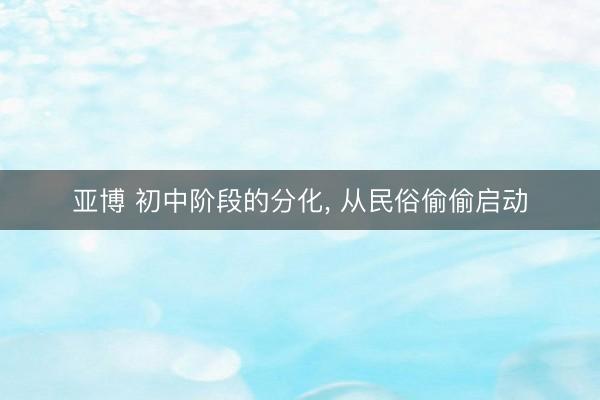 亚博 初中阶段的分化, 从民俗偷偷启动