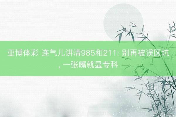 亚博体彩 连气儿讲清985和211: 别再被误区坑， 一张嘴就显专科