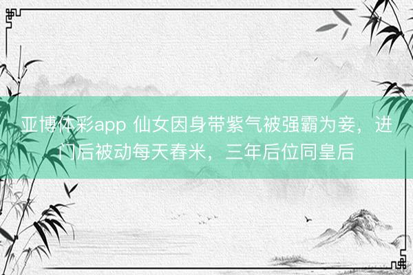 亚博体彩app 仙女因身带紫气被强霸为妾,进门后被动每天舂米,三年后位同皇后