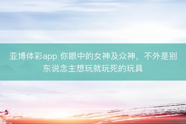 亚博体彩app 你眼中的女神及众神,不外是别东说念主想玩就玩死的玩具
