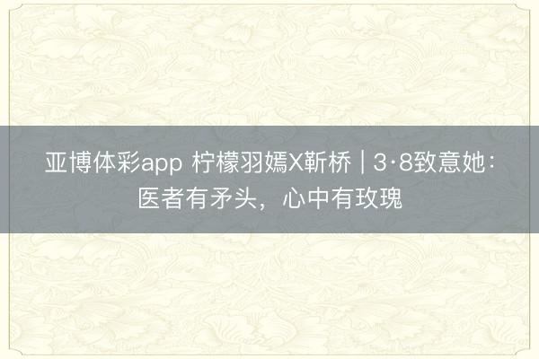 亚博体彩app 柠檬羽嫣X靳桥 | 3·8致意她：医者有矛头，心中有玫瑰