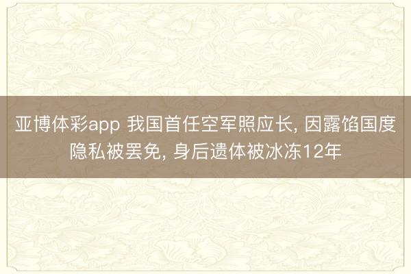亚博体彩app 我国首任空军照应长， 因露馅国度隐私被罢免， 身后遗体被冰冻12年