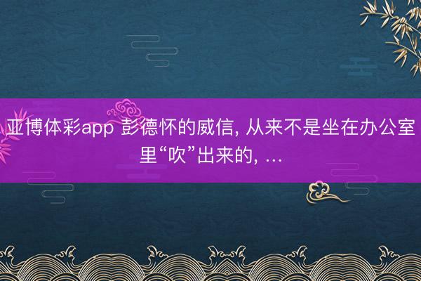 亚博体彩app 彭德怀的威信, 从来不是坐在办公室里“吹”出来的, …