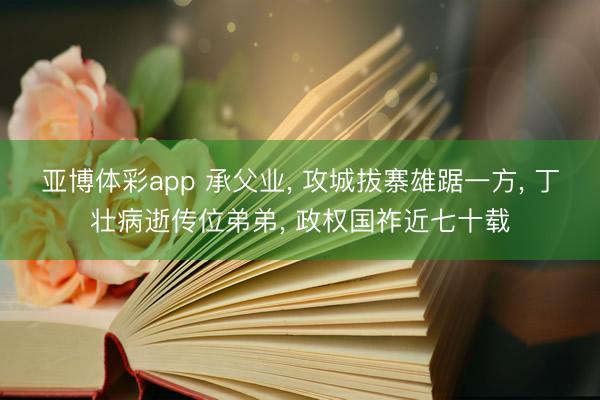 亚博体彩app 承父业, 攻城拔寨雄踞一方, 丁壮病逝传位弟弟, 政权国祚近七十载