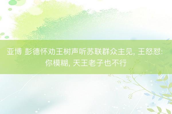 亚博 彭德怀劝王树声听苏联群众主见， 王怒怼: 你模糊， 天王老子也不行