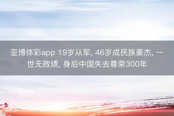 亚博体彩app 19岁从军， 46岁成民族豪杰， 一世无败绩， 身后中国失去尊荣300年