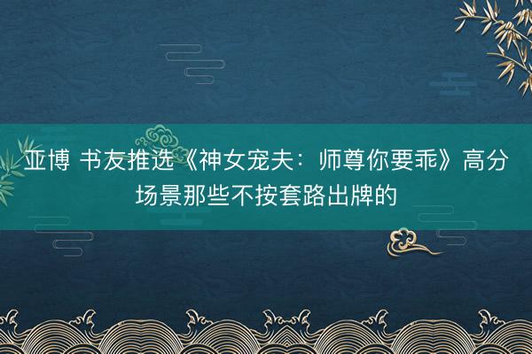 亚博 书友推选《神女宠夫：师尊你要乖》高分场景那些不按套路出牌的