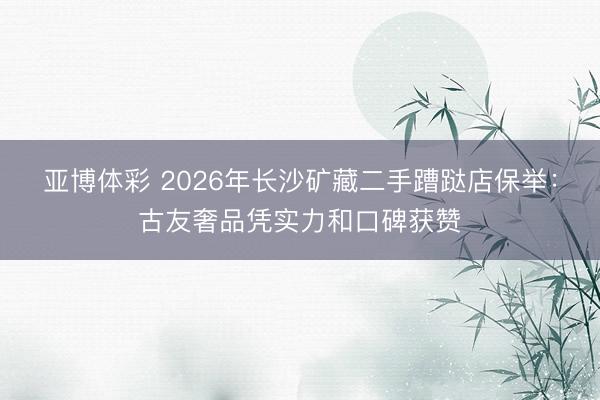 亚博体彩 2026年长沙矿藏二手蹧跶店保举：古友奢品凭实力和口碑获赞