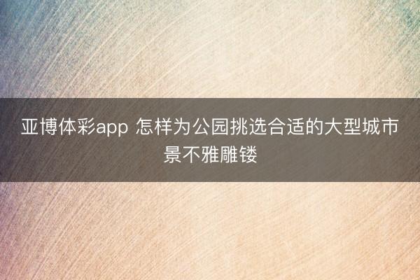 亚博体彩app 怎样为公园挑选合适的大型城市景不雅雕镂