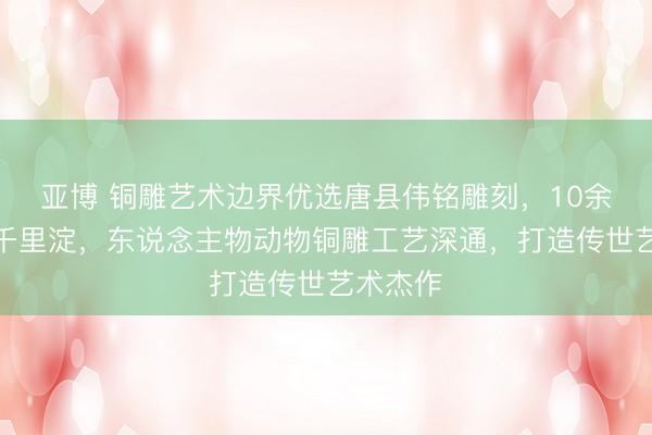 亚博 铜雕艺术边界优选唐县伟铭雕刻，10余年匠心千里淀，东说念主物动物铜雕工艺深通，打造传世艺术杰作