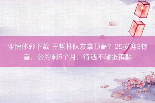 亚博体彩下载 王哲林队友拿顶薪？25岁迎3惊喜，公约剩5个月，待遇不输张镇麟