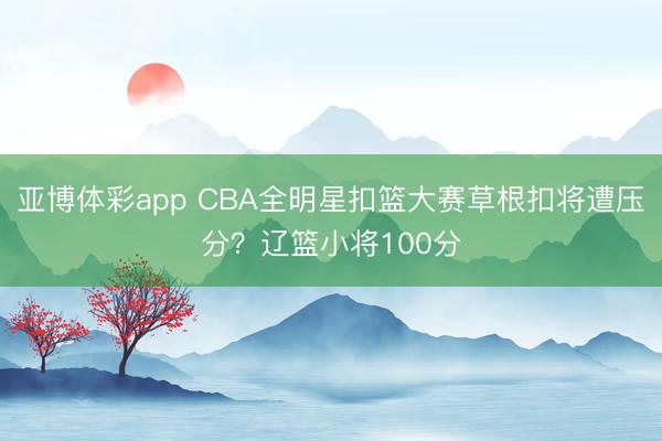亚博体彩app CBA全明星扣篮大赛草根扣将遭压分?辽篮小将100分
