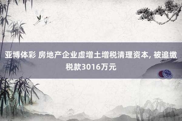 亚博体彩 房地产企业虚增土增税清理资本, 被追缴税款3016万元