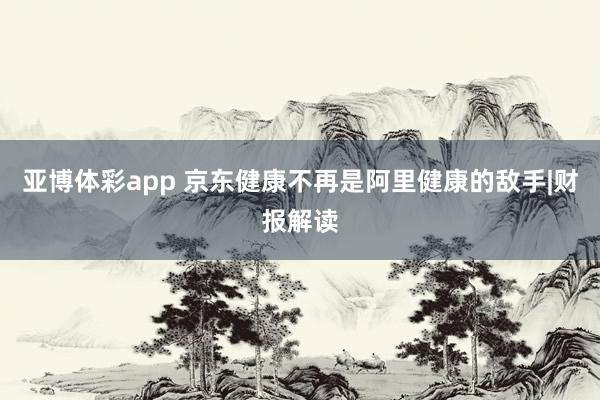 亚博体彩app 京东健康不再是阿里健康的敌手|财报解读