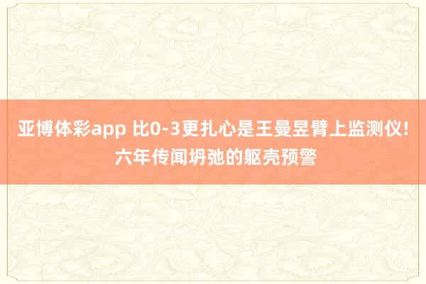 亚博体彩app 比0-3更扎心是王曼昱臂上监测仪! 六年传闻坍弛的躯壳预警