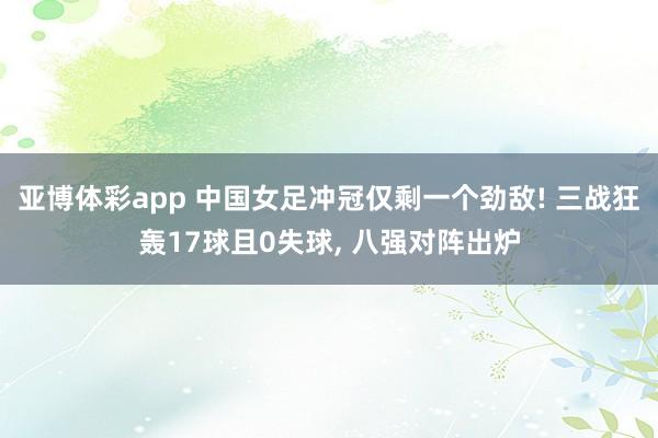 亚博体彩app 中国女足冲冠仅剩一个劲敌! 三战狂轰17球且0失球， 八强对阵出炉