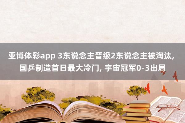 亚博体彩app 3东说念主晋级2东说念主被淘汰， 国乒制造首日最大冷门， 宇宙冠军0-3出局