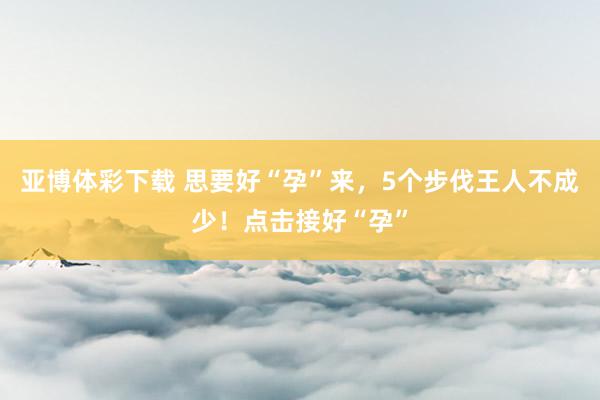 亚博体彩下载 思要好“孕”来，5个步伐王人不成少！点击接好“孕”