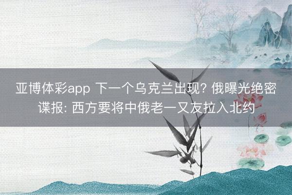 亚博体彩app 下一个乌克兰出现? 俄曝光绝密谍报: 西方要将中俄老一又友拉入北约