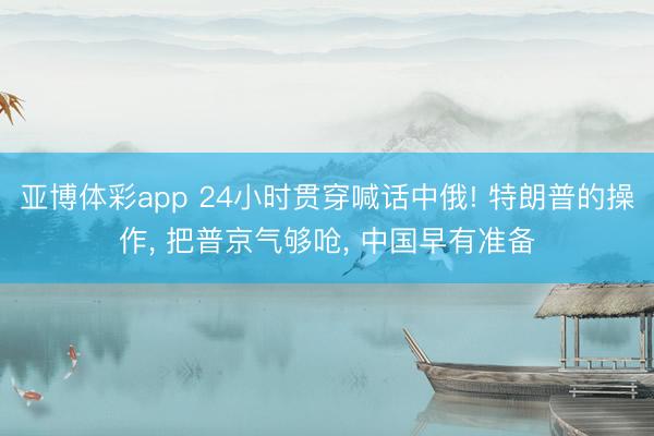 亚博体彩app 24小时贯穿喊话中俄! 特朗普的操作， 把普京气够呛， 中国早有准备