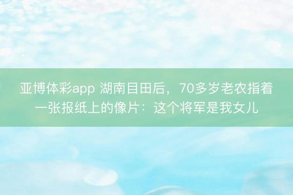 亚博体彩app 湖南目田后，70多岁老农指着一张报纸上的像片：这个将军是我女儿