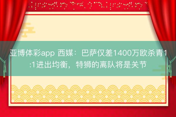 亚博体彩app 西媒：巴萨仅差1400万欧杀青1:1进出均衡，特狮的离队将是关节