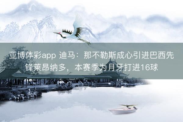亚博体彩app 迪马:那不勒斯成心引进巴西先锋莱昂纳多,本赛季为月牙打进16球