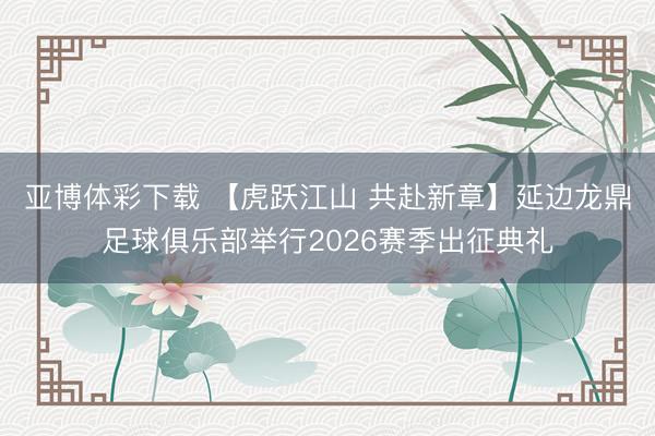 亚博体彩下载 【虎跃江山 共赴新章】延边龙鼎足球俱乐部举行2026赛季出征典礼