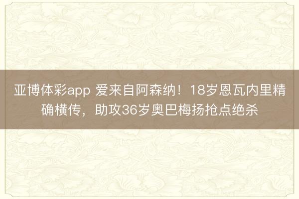 亚博体彩app 爱来自阿森纳！18岁恩瓦内里精确横传，助攻36岁奥巴梅扬抢点绝杀