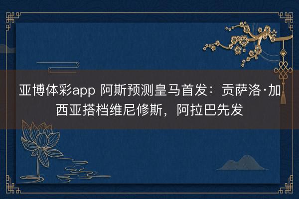 亚博体彩app 阿斯预测皇马首发：贡萨洛·加西亚搭档维尼修斯，阿拉巴先发